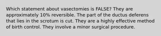 Which statement about vasectomies is FALSE? They are approximately 10% reversible. The part of the ductus deferens that lies in the scrotum is cut. They are a highly effective method of birth control. They involve a minor surgical procedure.