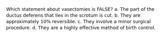 Which statement about vasectomies is FALSE? a. The part of the ductus deferens that lies in the scrotum is cut. b. They are approximately 10% reversible. c. They involve a minor surgical procedure. d. They are a highly effective method of birth control.