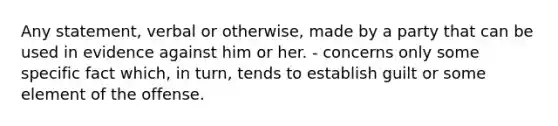 Any statement, verbal or otherwise, made by a party that can be used in evidence against him or her. - concerns only some specific fact which, in turn, tends to establish guilt or some element of the offense.