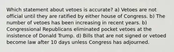 Which statement about vetoes is accurate? a) Vetoes are not official until they are ratified by either house of Congress. b) The number of vetoes has been increasing in recent years. b) Congressional Republicans eliminated pocket vetoes at the insistence of Donald Trump. d) Bills that are not signed or vetoed become law after 10 days unless Congress has adjourned.