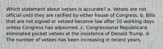 Which statement about vetoes is accurate? a. Vetoes are not official until they are ratified by either house of Congress. b. Bills that are not signed or vetoed become law after 10 working days unless Congress has adjourned. c. Congressional Republicans eliminated pocket vetoes at the insistence of Donald Trump. d. The number of vetoes has been increasing in recent years.