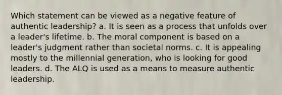 Which statement can be viewed as a negative feature of authentic leadership? a. It is seen as a process that unfolds over a leader's lifetime. b. The moral component is based on a leader's judgment rather than societal norms. c. It is appealing mostly to the millennial generation, who is looking for good leaders. d. The ALQ is used as a means to measure authentic leadership.