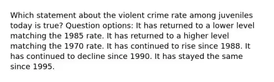 Which statement about the violent crime rate among juveniles today is true? Question options: It has returned to a lower level matching the 1985 rate. It has returned to a higher level matching the 1970 rate. It has continued to rise since 1988. It has continued to decline since 1990. It has stayed the same since 1995.