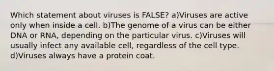 Which statement about viruses is FALSE? a)Viruses are active only when inside a cell. b)The genome of a virus can be either DNA or RNA, depending on the particular virus. c)Viruses will usually infect any available cell, regardless of the cell type. d)Viruses always have a protein coat.