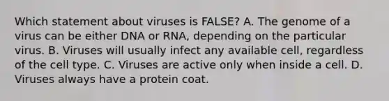 Which statement about viruses is FALSE? A. The genome of a virus can be either DNA or RNA, depending on the particular virus. B. Viruses will usually infect any available cell, regardless of the cell type. C. Viruses are active only when inside a cell. D. Viruses always have a protein coat.