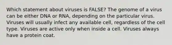 Which statement about viruses is FALSE? The genome of a virus can be either DNA or RNA, depending on the particular virus. Viruses will usually infect any available cell, regardless of the cell type. Viruses are active only when inside a cell. Viruses always have a protein coat.