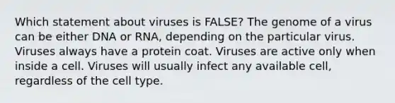 Which statement about viruses is FALSE? The genome of a virus can be either DNA or RNA, depending on the particular virus. Viruses always have a protein coat. Viruses are active only when inside a cell. Viruses will usually infect any available cell, regardless of the cell type.