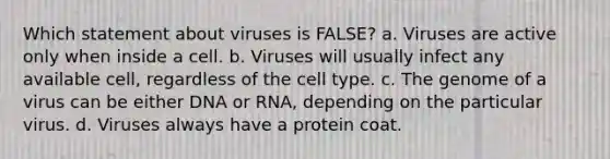 Which statement about viruses is FALSE? a. Viruses are active only when inside a cell. b. Viruses will usually infect any available cell, regardless of the cell type. c. The genome of a virus can be either DNA or RNA, depending on the particular virus. d. Viruses always have a protein coat.