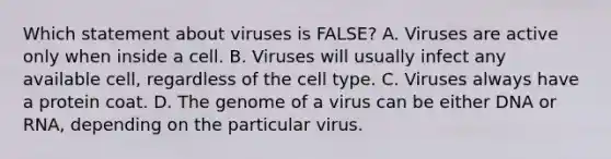 Which statement about viruses is FALSE? A. Viruses are active only when inside a cell. B. Viruses will usually infect any available cell, regardless of the cell type. C. Viruses always have a protein coat. D. The genome of a virus can be either DNA or RNA, depending on the particular virus.