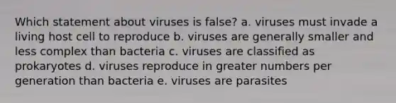 Which statement about viruses is false? a. viruses must invade a living host cell to reproduce b. viruses are generally smaller and less complex than bacteria c. viruses are classified as prokaryotes d. viruses reproduce in greater numbers per generation than bacteria e. viruses are parasites