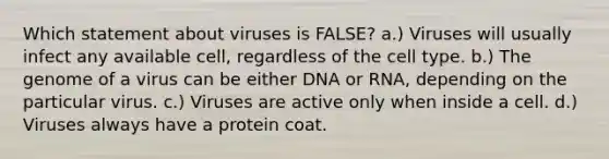 Which statement about viruses is FALSE? a.) Viruses will usually infect any available cell, regardless of the cell type. b.) The genome of a virus can be either DNA or RNA, depending on the particular virus. c.) Viruses are active only when inside a cell. d.) Viruses always have a protein coat.