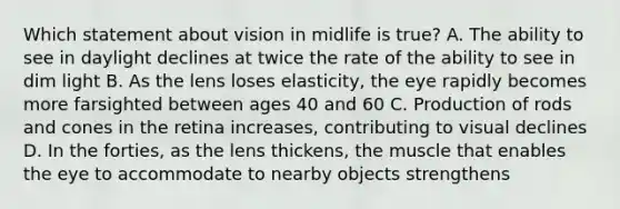 Which statement about vision in midlife is true? A. The ability to see in daylight declines at twice the rate of the ability to see in dim light B. As the lens loses elasticity, the eye rapidly becomes more farsighted between ages 40 and 60 C. Production of rods and cones in the retina increases, contributing to visual declines D. In the forties, as the lens thickens, the muscle that enables the eye to accommodate to nearby objects strengthens