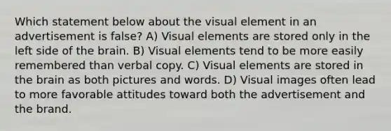 Which statement below about the visual element in an advertisement is false? A) Visual elements are stored only in the left side of the brain. B) Visual elements tend to be more easily remembered than verbal copy. C) Visual elements are stored in the brain as both pictures and words. D) Visual images often lead to more favorable attitudes toward both the advertisement and the brand.