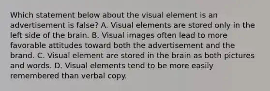 Which statement below about the visual element is an advertisement is false? A. Visual elements are stored only in the left side of the brain. B. Visual images often lead to more favorable attitudes toward both the advertisement and the brand. C. Visual element are stored in the brain as both pictures and words. D. Visual elements tend to be more easily remembered than verbal copy.