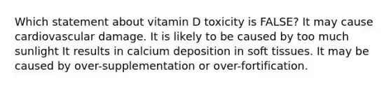 Which statement about vitamin D toxicity is FALSE? It may cause cardiovascular damage. It is likely to be caused by too much sunlight It results in calcium deposition in soft tissues. It may be caused by over-supplementation or over-fortification.