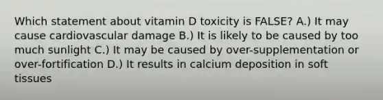 Which statement about vitamin D toxicity is FALSE? A.) It may cause cardiovascular damage B.) It is likely to be caused by too much sunlight C.) It may be caused by over-supplementation or over-fortification D.) It results in calcium deposition in soft tissues