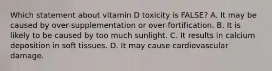 Which statement about vitamin D toxicity is FALSE? A. It may be caused by over-supplementation or over-fortification. B. It is likely to be caused by too much sunlight. C. It results in calcium deposition in soft tissues. D. It may cause cardiovascular damage.