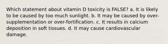 Which statement about vitamin D toxicity is FALSE? a. It is likely to be caused by too much sunlight. b. It may be caused by over-supplementation or over-fortification. c. It results in calcium deposition in soft tissues. d. It may cause cardiovascular damage.