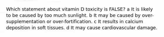 Which statement about vitamin D toxicity is FALSE? a It is likely to be caused by too much sunlight. b It may be caused by over-supplementation or over-fortification. c It results in calcium deposition in soft tissues. d It may cause cardiovascular damage.