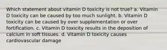 Which statement about vitamin D toxicity is not true? a. Vitamin D toxicity can be caused by too much sunlight. b. Vitamin D toxicity can be caused by over supplementation or over fortification. c. Vitamin D toxicity results in the deposition of calcium in soft tissues. d. Vitamin D toxicity causes cardiovascular damage