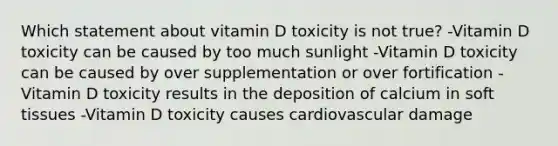 Which statement about vitamin D toxicity is not true? -Vitamin D toxicity can be caused by too much sunlight -Vitamin D toxicity can be caused by over supplementation or over fortification -Vitamin D toxicity results in the deposition of calcium in soft tissues -Vitamin D toxicity causes cardiovascular damage