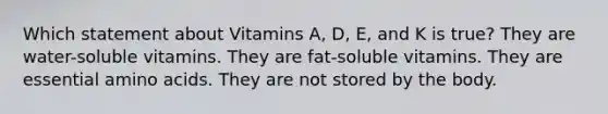 Which statement about Vitamins A, D, E, and K is true? They are water-soluble vitamins. They are fat-soluble vitamins. They are essential amino acids. They are not stored by the body.