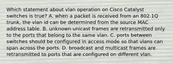 Which statement about vlan operation on Cisco Catalyst switches is true? A. when a packet is received from an 802.1Q trunk, the vlan id can be determined from the source MAC address table. B. unknown unicast frames are retransmitted only to the ports that belong to the same vlan. C. ports between switches should be configured in access mode so that vlans can span across the ports. D. broadcast and multicast frames are retransmitted to ports that are configured on different vlan.