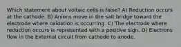 Which statement about voltaic cells is false? A) Reduction occurs at the cathode. B) Anions move in the salt bridge toward the electrode where oxidation is occurring. C) The electrode where reduction occurs is represented with a positive sign. D) Electrons flow in the External circuit from cathode to anode.