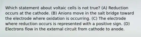 Which statement about voltaic cells is not true? (A) Reduction occurs at the cathode. (B) Anions move in the salt bridge toward the electrode where oxidation is occurring. (C) The electrode where reduction occurs is represented with a positive sign. (D) Electrons flow in the external circuit from cathode to anode.