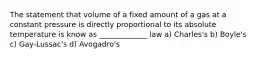 The statement that volume of a fixed amount of a gas at a constant pressure is directly proportional to its absolute temperature is know as _____________ law a) Charles's b) Boyle's c) Gay-Lussac's d) Avogadro's