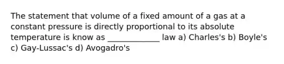 The statement that volume of a fixed amount of a gas at a constant pressure is directly proportional to its absolute temperature is know as _____________ law a) Charles's b) Boyle's c) Gay-Lussac's d) Avogadro's