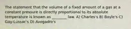 The statement that the volume of a fixed amount of a gas at a constant pressure is directly proportional to its absolute temperature is known as ________ law. A) Charles's B) Boyle's C) Gay-Lussac's D) Avogadro's