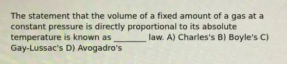 The statement that the volume of a fixed amount of a gas at a constant pressure is directly proportional to its absolute temperature is known as ________ law. A) Charles's B) Boyle's C) Gay-Lussac's D) Avogadro's