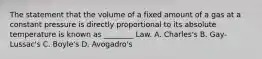 The statement that the volume of a fixed amount of a gas at a constant pressure is directly proportional to its absolute temperature is known as ________ Law. A. Charles's B. Gay-Lussac's C. Boyle's D. Avogadro's