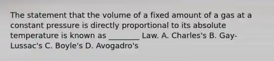 The statement that the volume of a fixed amount of a gas at a constant pressure is directly proportional to its absolute temperature is known as ________ Law. A. Charles's B. Gay-Lussac's C. Boyle's D. Avogadro's