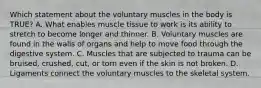 Which statement about the voluntary muscles in the body is​ TRUE? A. What enables muscle tissue to work is its ability to stretch to become longer and thinner. B. Voluntary muscles are found in the walls of organs and help to move food through the digestive system. C. Muscles that are subjected to trauma can be​ bruised, crushed,​ cut, or torn even if the skin is not broken. D. Ligaments connect the voluntary muscles to the skeletal system.