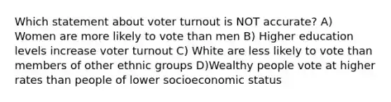 Which statement about voter turnout is NOT accurate? A) Women are more likely to vote than men B) Higher education levels increase voter turnout C) White are less likely to vote than members of other ethnic groups D)Wealthy people vote at higher rates than people of lower socioeconomic status