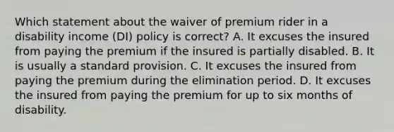 Which statement about the waiver of premium rider in a disability income (DI) policy is correct? A. It excuses the insured from paying the premium if the insured is partially disabled. B. It is usually a standard provision. C. It excuses the insured from paying the premium during the elimination period. D. It excuses the insured from paying the premium for up to six months of disability.