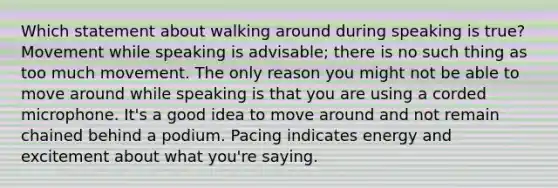 Which statement about walking around during speaking is true? Movement while speaking is advisable; there is no such thing as too much movement. The only reason you might not be able to move around while speaking is that you are using a corded microphone. It's a good idea to move around and not remain chained behind a podium. Pacing indicates energy and excitement about what you're saying.