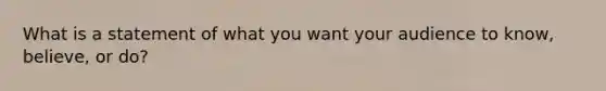 What is a statement of what you want your audience to know, believe, or do?