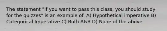 The statement "If you want to pass this class, you should study for the quizzes" is an example of: A) Hypothetical imperative B) Categorical Imperative C) Both A&B D) None of the above