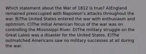 Which statement about the War of 1812 is true? A)England remained preoccupied with Napoleon's attacks throughout the war. B)The United States entered the war with enthusiasm and optimism. C)The initial American focus of the war was on controlling the Mississippi River. D)The military struggle on the Great Lakes was a disaster for the United States. E)The outmatched Americans saw no military successes at all during the war.