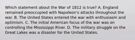 Which statement about the War of 1812 is true? A. England remained preoccupied with Napoleon's attacks throughout the war. B. The United States entered the war with enthusiasm and optimism. C. The initial American focus of the war was on controlling the Mississippi River. D. The military struggle on the Great Lakes was a disaster for the United States.