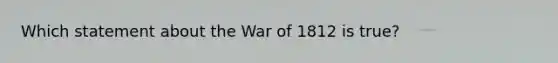 Which statement about the War of 1812 is true?