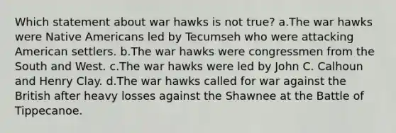 Which statement about war hawks is not true? a.The war hawks were Native Americans led by Tecumseh who were attacking American settlers. b.The war hawks were congressmen from the South and West. c.The war hawks were led by John C. Calhoun and Henry Clay. d.The war hawks called for war against the British after heavy losses against the Shawnee at the Battle of Tippecanoe.