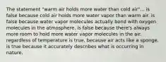 The statement "warm air holds more water than cold air"... is false because cold air holds more water vapor than warm air. is false because water vapor molecules actually bond with oxygen molecules in the atmosphere. is false because there's always more room to hold more water vapor molecules in the air, regardless of temperature is true, because air acts like a sponge. is true because it accurately describes what is occurring in nature.