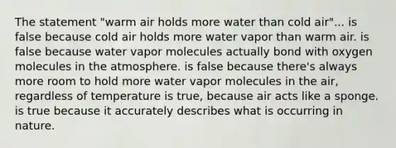 The statement "warm air holds more water than cold air"... is false because cold air holds more water vapor than warm air. is false because water vapor molecules actually bond with oxygen molecules in the atmosphere. is false because there's always more room to hold more water vapor molecules in the air, regardless of temperature is true, because air acts like a sponge. is true because it accurately describes what is occurring in nature.