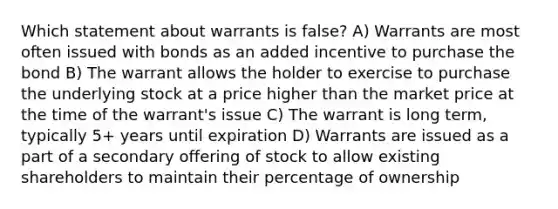 Which statement about warrants is false? A) Warrants are most often issued with bonds as an added incentive to purchase the bond B) The warrant allows the holder to exercise to purchase the underlying stock at a price higher than the market price at the time of the warrant's issue C) The warrant is long term, typically 5+ years until expiration D) Warrants are issued as a part of a secondary offering of stock to allow existing shareholders to maintain their percentage of ownership