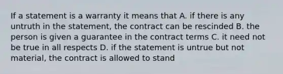 If a statement is a warranty it means that A. if there is any untruth in the statement, the contract can be rescinded B. the person is given a guarantee in the contract terms C. it need not be true in all respects D. if the statement is untrue but not material, the contract is allowed to stand