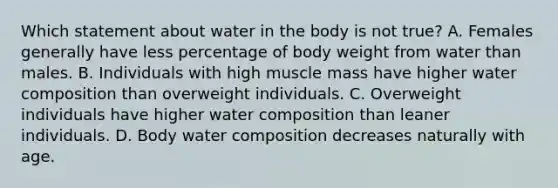 Which statement about water in the body is not true? A. Females generally have less percentage of body weight from water than males. B. Individuals with high muscle mass have higher water composition than overweight individuals. C. Overweight individuals have higher water composition than leaner individuals. D. Body water composition decreases naturally with age.